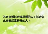 怎么查看抖音經(jīng)?？吹娜耍ǘ兑粼趺床榭唇?jīng)常聊天的人）