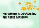 當(dāng)日最新消息 車貸免息2年有沒有什么套路 會多加錢嗎