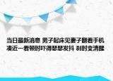 當(dāng)日最新消息 男子起床見妻子翻看手機湊近一看頓時嚇得瑟瑟發(fā)抖 剎時變清醒