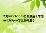 華為watch3pro怎么激活（華為watch3pro怎么測體溫）