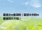 籃球火w誰演的（籃球火中的w是誰簡介介紹）