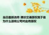 當(dāng)日最新消息 譚談交通版權(quán)屬于誰(shuí)為什么游戲公司對(duì)此有版權(quán)