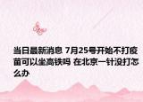 當日最新消息 7月25號開始不打疫苗可以坐高鐵嗎 在北京一針沒打怎么辦