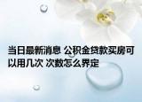 當(dāng)日最新消息 公積金貸款買房可以用幾次 次數(shù)怎么界定