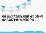 格林尼治天文臺原址所在的城市（格林尼威天文臺位于哪個(gè)城市簡介介紹）