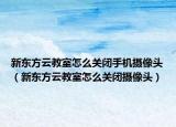 新東方云教室怎么關(guān)閉手機(jī)攝像頭（新東方云教室怎么關(guān)閉攝像頭）