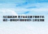當(dāng)日最新消息 男子起床見妻子翻看手機湊近一看頓時嚇得瑟瑟發(fā)抖 立即變清醒