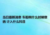 當(dāng)日最新消息 車船稅什么時(shí)候繳納 計(jì)入什么科目
