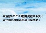雙色球2016121期開獎結(jié)果今天（雙色球第2016121期開獎結(jié)果）