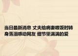 當日最新消息 丈夫給病妻喂飯時轉(zhuǎn)身落淚感動網(wǎng)友 細節(jié)里滿滿的愛