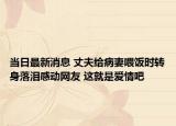 當日最新消息 丈夫給病妻喂飯時轉(zhuǎn)身落淚感動網(wǎng)友 這就是愛情吧