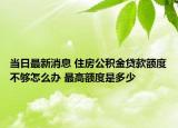 當日最新消息 住房公積金貸款額度不夠怎么辦 最高額度是多少