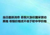 當日最新消息 香煙大漲價國家要動真格 卷煙價格或不低于軟中華價格