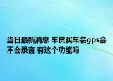 當(dāng)日最新消息 車貸買車裝gps會(huì)不會(huì)錄音 有這個(gè)功能嗎