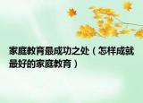家庭教育最成功之處（怎樣成就最好的家庭教育）