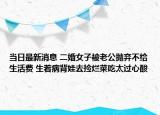 當(dāng)日最新消息 二婚女子被老公拋棄不給生活費 生著病背娃去撿爛菜吃太過心酸