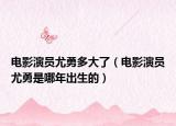 電影演員尤勇多大了（電影演員尤勇是哪年出生的）