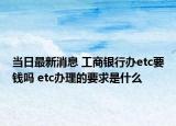 當(dāng)日最新消息 工商銀行辦etc要錢嗎 etc辦理的要求是什么