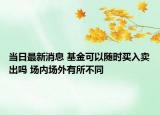 當(dāng)日最新消息 基金可以隨時(shí)買入賣出嗎 場(chǎng)內(nèi)場(chǎng)外有所不同