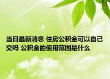 當日最新消息 住房公積金可以自己交嗎 公積金的使用范圍是什么