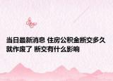 當(dāng)日最新消息 住房公積金斷交多久就作廢了 斷交有什么影響