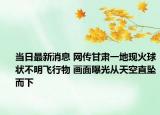 當(dāng)日最新消息 網(wǎng)傳甘肅一地現(xiàn)火球狀不明飛行物 畫面曝光從天空直墜而下