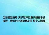 當(dāng)日最新消息 男子起床見妻子翻看手機湊近一看頓時嚇得瑟瑟發(fā)抖 整個人清醒