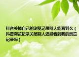抖音關(guān)掉自己的瀏覽記錄別人能看到么（抖音瀏覽記錄關(guān)閉別人還能看到我的瀏覽記錄嗎）