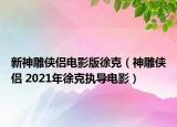 新神雕俠侶電影版徐克（神雕俠侶 2021年徐克執(zhí)導(dǎo)電影）