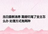 當(dāng)日最新消息 期房爛尾了業(yè)主怎么辦 處理方式有兩種
