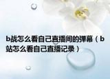b戰(zhàn)怎么看自己直播間的彈幕（b站怎么看自己直播記錄）
