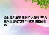 當(dāng)日最新消息 住院61天花掉104萬(wàn) 醫(yī)院里燒錢(qián)式的ICU收費(fèi)真的合理嗎