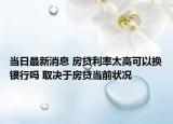 當(dāng)日最新消息 房貸利率太高可以換銀行嗎 取決于房貸當(dāng)前狀況