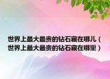 世界上最大最貴的鉆石藏在哪兒（世界上最大最貴的鉆石藏在哪里）