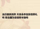 當(dāng)日最新消息 天皇會(huì)參加安倍葬禮嗎 聯(lián)合國(guó)為安倍降半旗嗎