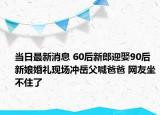 當日最新消息 60后新郎迎娶90后新娘婚禮現(xiàn)場沖岳父喊爸爸 網(wǎng)友坐不住了