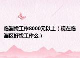 臨淄找工作8000元以上（現(xiàn)在臨淄區(qū)好找工作么）
