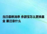 當(dāng)日最新消息 余額寶怎么更換基金 要注意什么