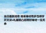 當日最新消息 楊冪身材有多性感穿開叉深v禮服前凸后翹好身材一覽無余