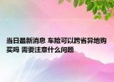 當(dāng)日最新消息 車險(xiǎn)可以跨省異地購(gòu)買嗎 需要注意什么問題