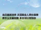 當(dāng)日最新消息 靈活就業(yè)人員社保繳費(fèi)怎么交最劃算 本文可以幫到你