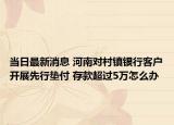 當(dāng)日最新消息 河南對村鎮(zhèn)銀行客戶開展先行墊付 存款超過5萬怎么辦