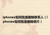 iphonex如何批量刪除聯(lián)系人（iphonex如何批量刪除照片）