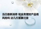 當(dāng)日最新消息 現(xiàn)金類理財(cái)產(chǎn)品有風(fēng)險(xiǎn)嗎 這幾方面要注意