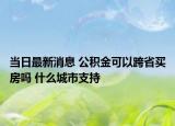 當(dāng)日最新消息 公積金可以跨省買房嗎 什么城市支持