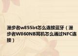 漫步者w855bt怎么連接藍(lán)牙（漫步者W860NB耳機(jī)怎么通過NFC連接）