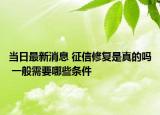 當日最新消息 征信修復(fù)是真的嗎 一般需要哪些條件