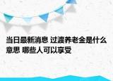 當日最新消息 過渡養(yǎng)老金是什么意思 哪些人可以享受