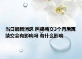 當(dāng)日最新消息 醫(yī)保斷交3個月后再續(xù)交會有影響嗎 有什么影響