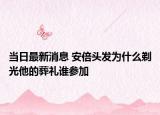 當(dāng)日最新消息 安倍頭發(fā)為什么剃光他的葬禮誰參加